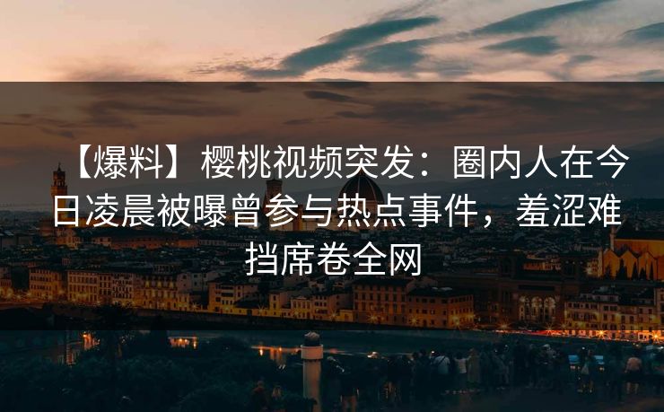 【爆料】樱桃视频突发：圈内人在今日凌晨被曝曾参与热点事件，羞涩难挡席卷全网