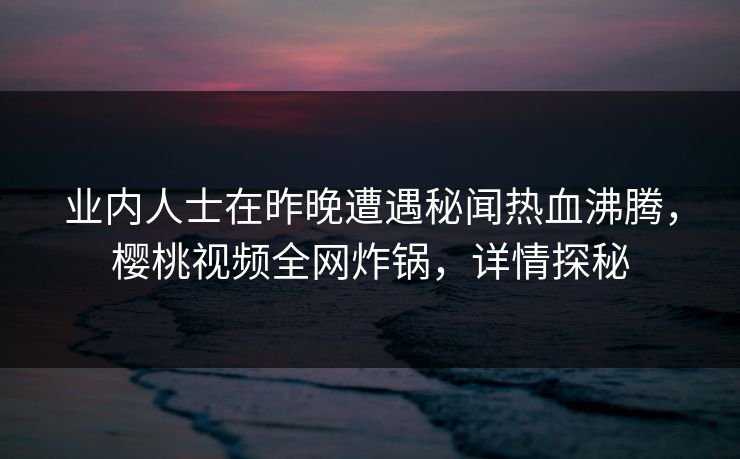 业内人士在昨晚遭遇秘闻热血沸腾，樱桃视频全网炸锅，详情探秘