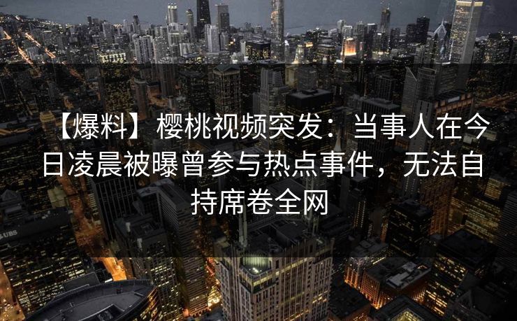 【爆料】樱桃视频突发：当事人在今日凌晨被曝曾参与热点事件，无法自持席卷全网
