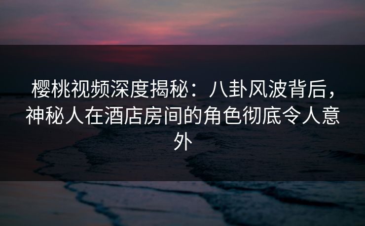 樱桃视频深度揭秘：八卦风波背后，神秘人在酒店房间的角色彻底令人意外