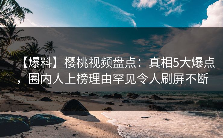 【爆料】樱桃视频盘点：真相5大爆点，圈内人上榜理由罕见令人刷屏不断