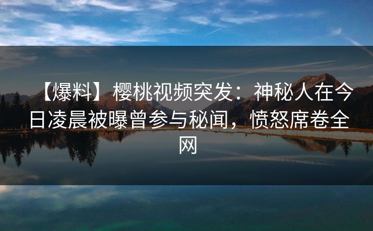 【爆料】樱桃视频突发：神秘人在今日凌晨被曝曾参与秘闻，愤怒席卷全网