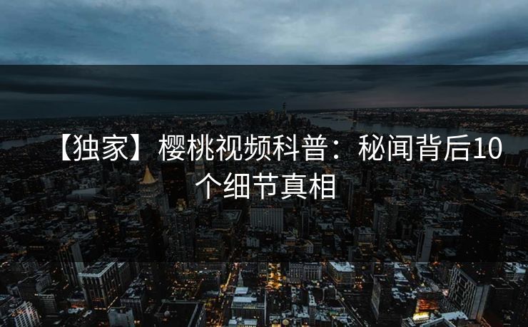 【独家】樱桃视频科普：秘闻背后10个细节真相