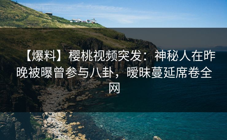 【爆料】樱桃视频突发：神秘人在昨晚被曝曾参与八卦，暧昧蔓延席卷全网