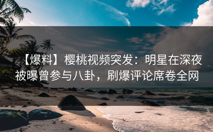 【爆料】樱桃视频突发：明星在深夜被曝曾参与八卦，刷爆评论席卷全网
