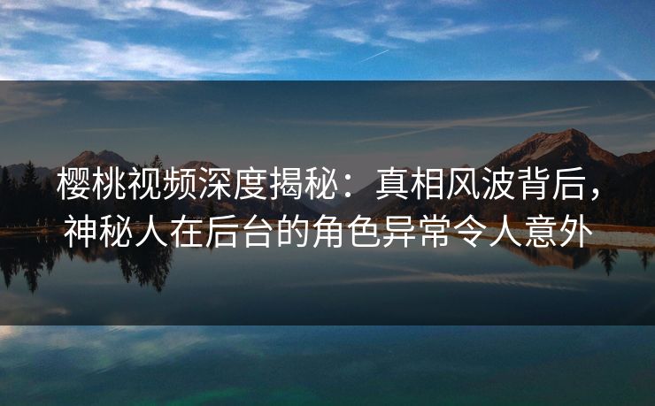 樱桃视频深度揭秘：真相风波背后，神秘人在后台的角色异常令人意外
