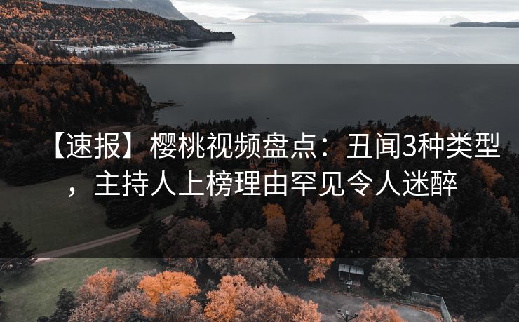 【速报】樱桃视频盘点：丑闻3种类型，主持人上榜理由罕见令人迷醉