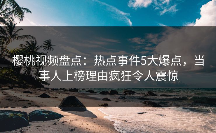 樱桃视频盘点：热点事件5大爆点，当事人上榜理由疯狂令人震惊