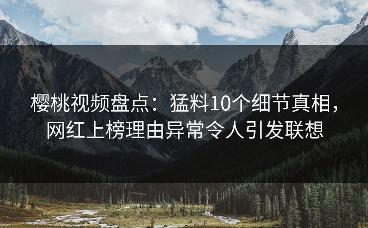樱桃视频盘点：猛料10个细节真相，网红上榜理由异常令人引发联想